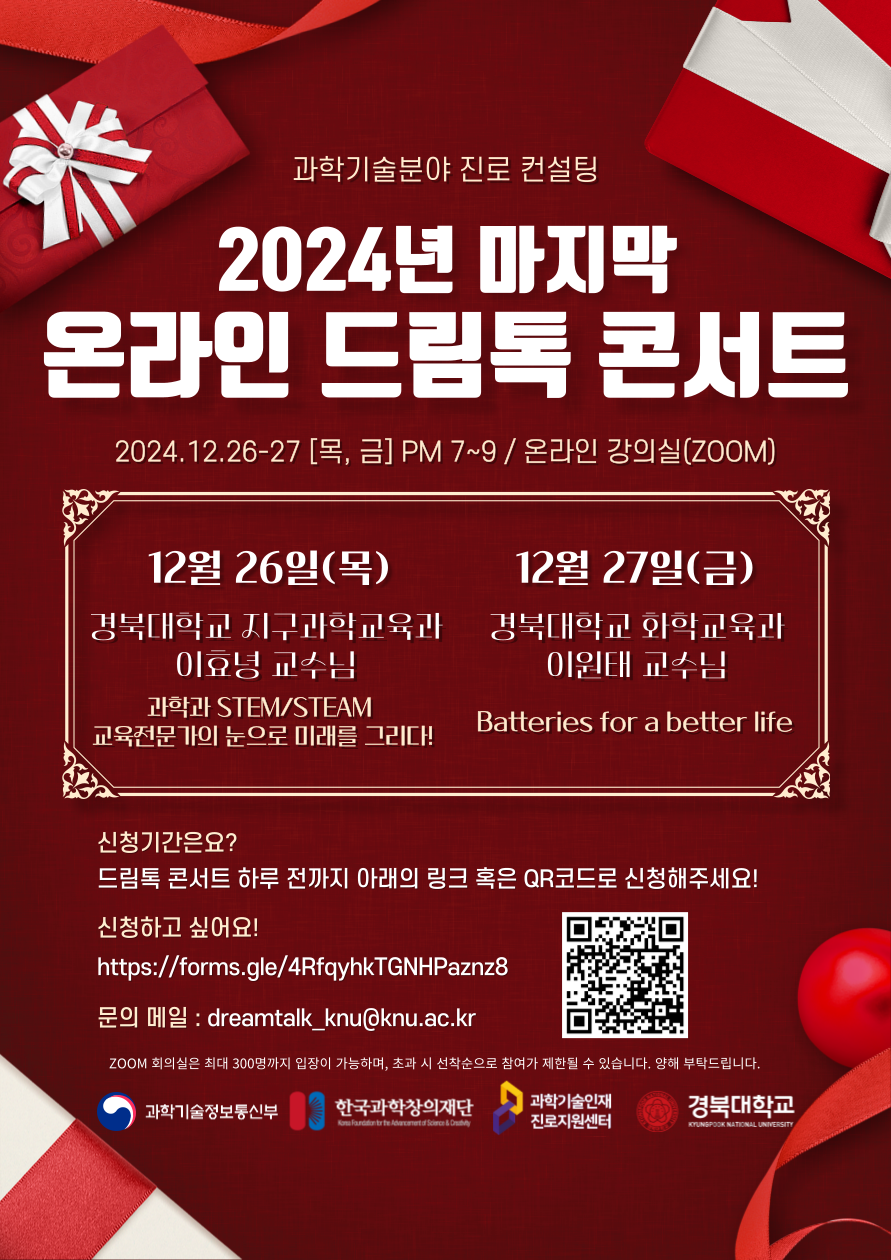 과학기술분야 진로 컨설팅 2024년 마지막 온라인 드림톡 콘서트 2024.12.26-27 [목,금] PM 7~9 / 온라인 강의실(ZOOM) 12월 26일(목) 경북대학교 지구과학교육과 이효녕 교수님 과학과 STEM/STEAM 교육전문가의 눈으로 미래를 그리다! 12월 27일(금) 경북대학교 화학교육과 이원태 교수님 Batteries for a better life 신청기간은요? 드림톡 콘서트 하루 전까지 아래의 링크 혹은 QR코드로 신청해주세요! 신청하고 싶어요! https://forms.gle/4RfqyhkTGNHPaznz8 문의 메일 : dreamtalk_knu@knu.ac.kr ZOOM 회의실은 최대 300명까지 입장이 가능하며, 초과 시 선착순으로 참여가 제한 될 수 있습니다. 양해 부탁드립니다.